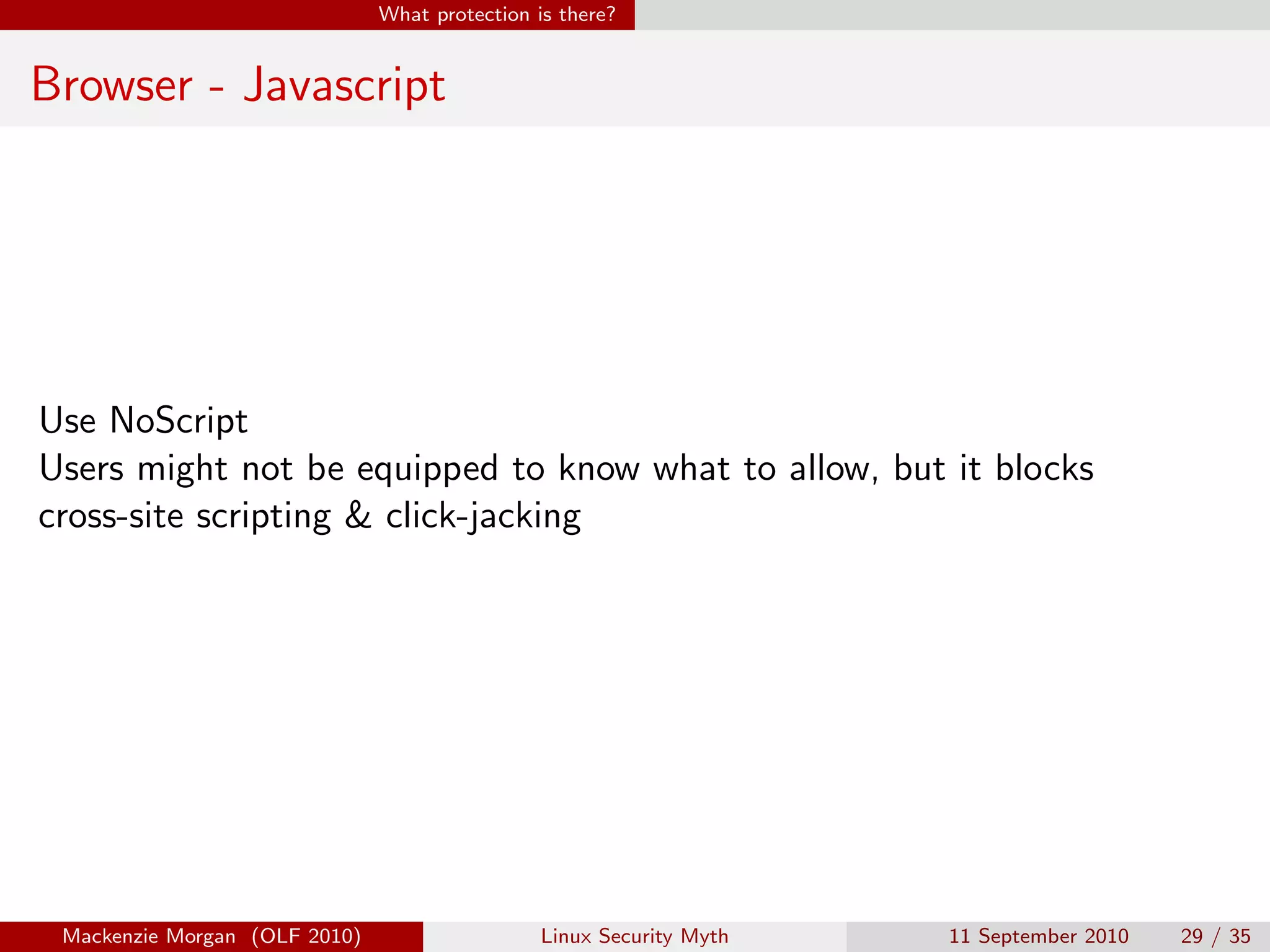 What protection is there?


Browser - Javascript




Use NoScript
Users might not be equipped to know what to allow, but it blocks
cross-site scripting & click-jacking




 Mackenzie Morgan (OLF 2010)                    Linux Security Myth   11 September 2010   29 / 35
 