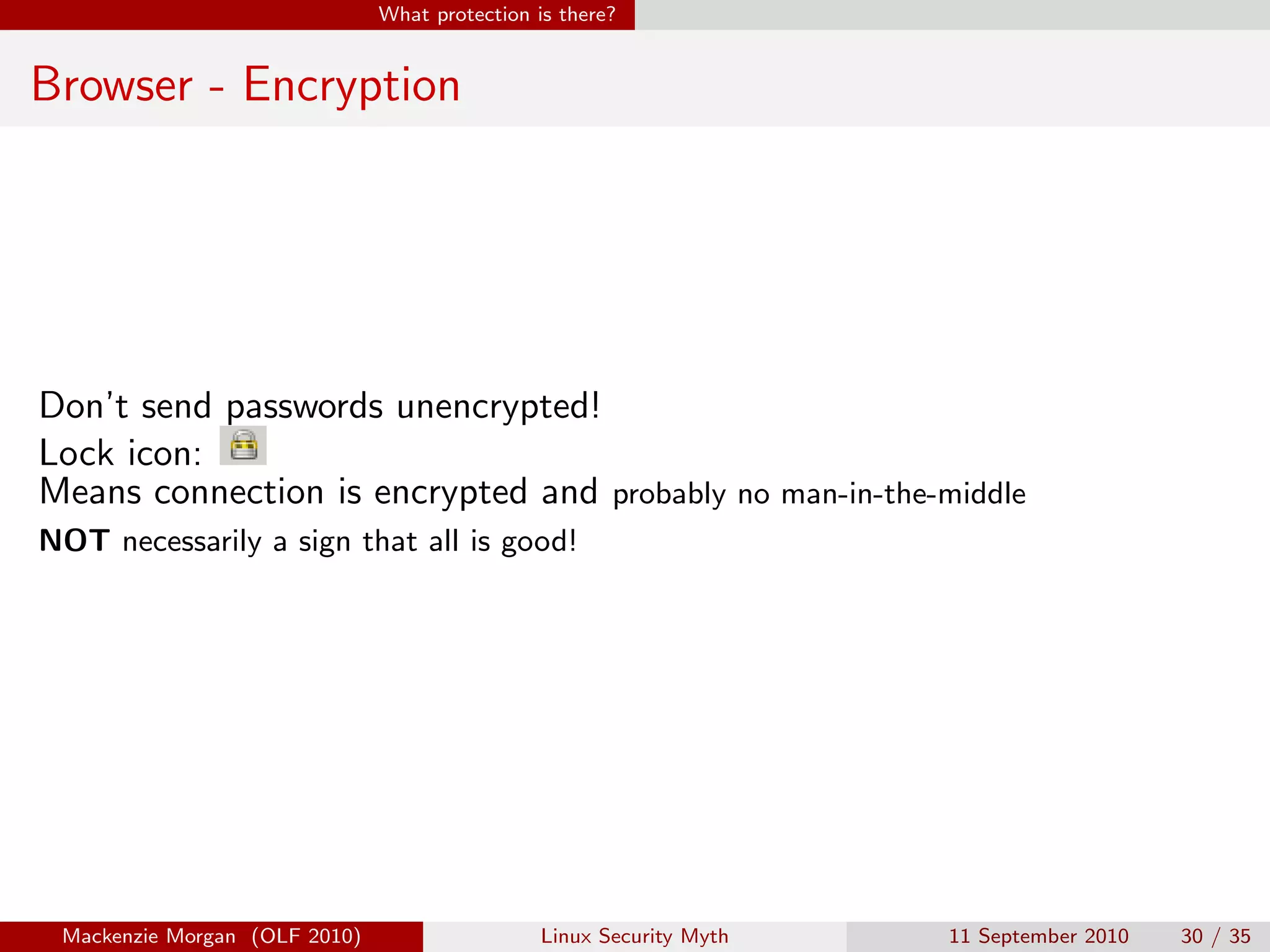 What protection is there?


Browser - Encryption




Don’t send passwords unencrypted!
Lock icon:
Means connection is encrypted and probably no man-in-the-middle
NOT necessarily a sign that all is good!




 Mackenzie Morgan (OLF 2010)                    Linux Security Myth   11 September 2010   30 / 35
 