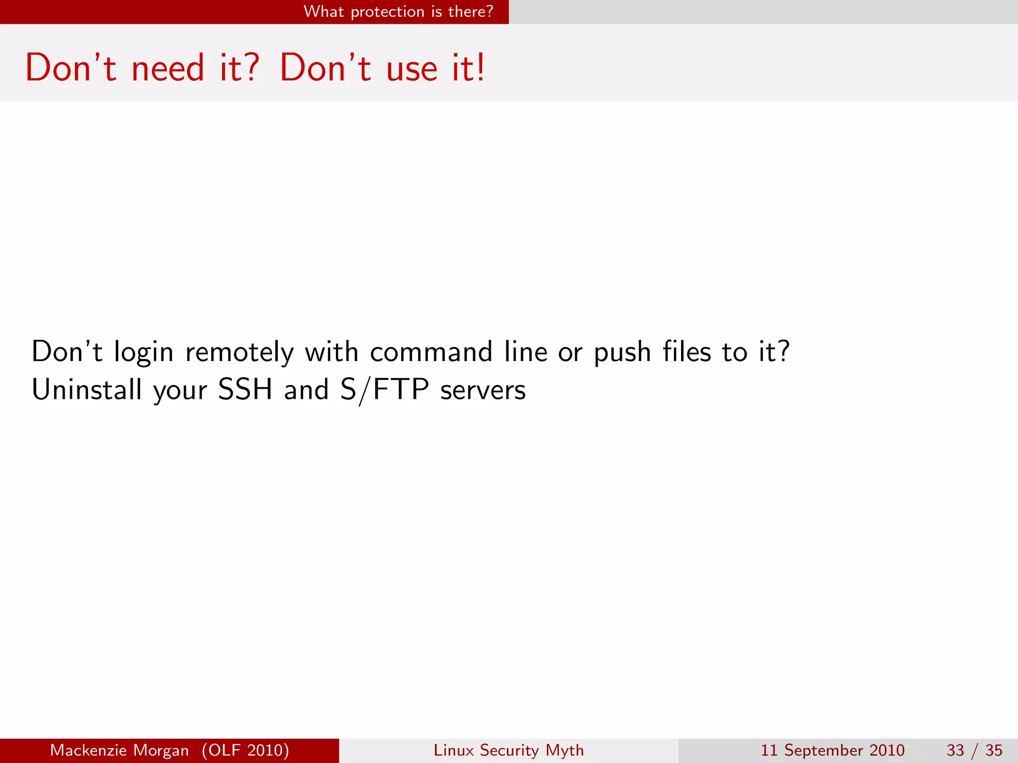 What protection is there?


Don’t need it? Don’t use it!




Don’t login remotely with command line or push ﬁles to it?
Uninstall your SSH and S/FTP servers




 Mackenzie Morgan (OLF 2010)                    Linux Security Myth   11 September 2010   33 / 35
 