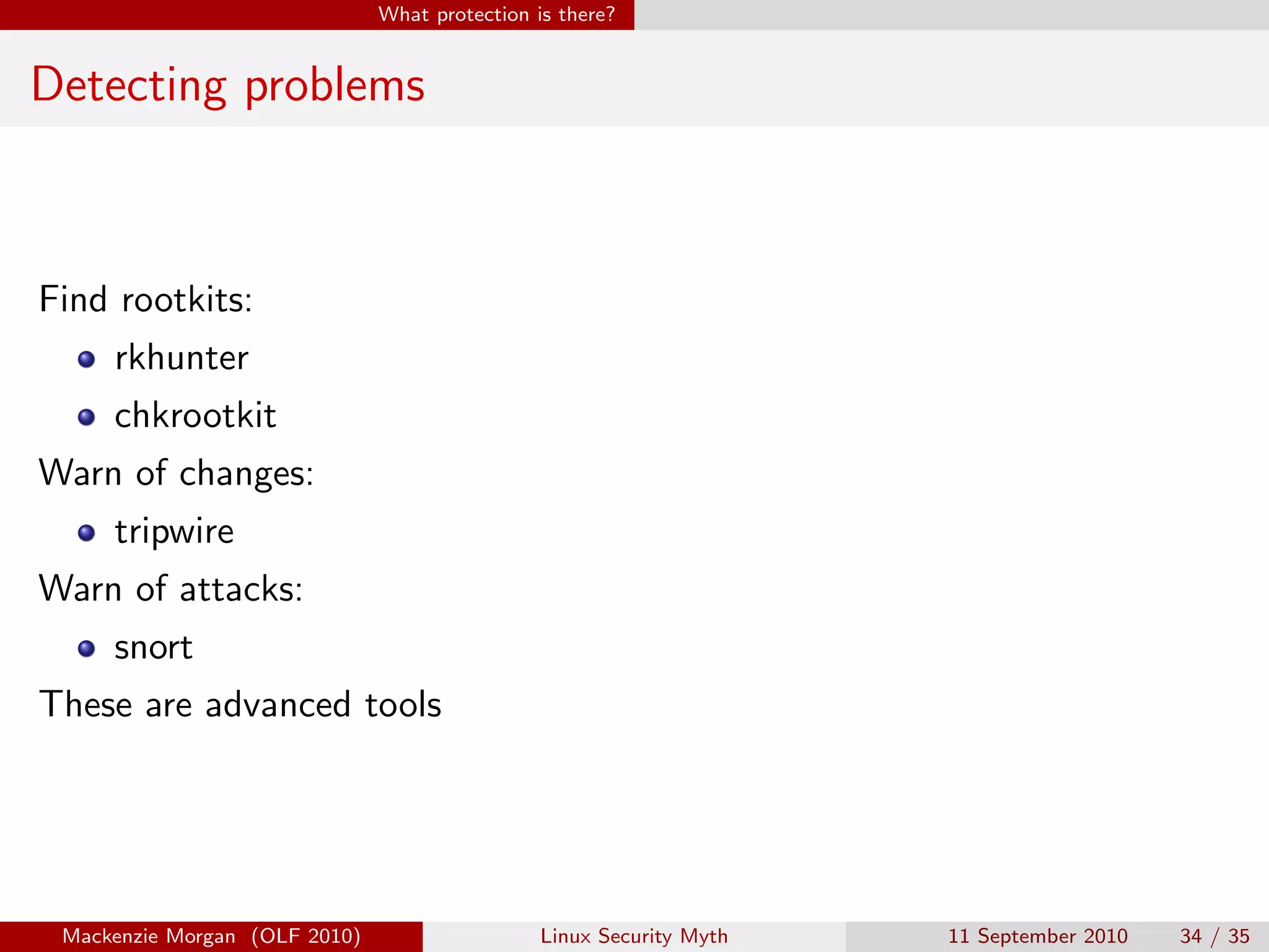 What protection is there?


Detecting problems



Find rootkits:
     rkhunter
     chkrootkit
Warn of changes:
     tripwire
Warn of attacks:
     snort
These are advanced tools




 Mackenzie Morgan (OLF 2010)                    Linux Security Myth   11 September 2010   34 / 35
 