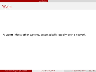 Vocabulary


Worm




A worm infects other systems, automatically, usually over a network.




 Mackenzie Morgan (OLF 2010)     Linux Security Myth    11 September 2010   10 / 35
 