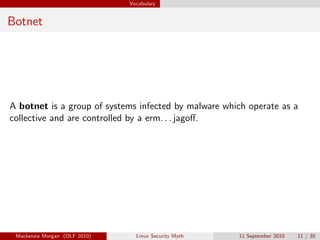Vocabulary


Botnet




A botnet is a group of systems infected by malware which operate as a
collective and are controlled by a erm. . . jagoﬀ.




 Mackenzie Morgan (OLF 2010)     Linux Security Myth   11 September 2010   11 / 35
 