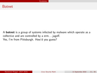 Vocabulary


Botnet




A botnet is a group of systems infected by malware which operate as a
collective and are controlled by a erm. . . jagoﬀ.
Yes, I’m from Pittsburgh. How’d you guess?




 Mackenzie Morgan (OLF 2010)     Linux Security Myth   11 September 2010   11 / 35
 