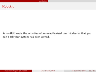 Vocabulary


Rootkit




A rootkit keeps the activities of an unauthorised user hidden so that you
can’t tell your system has been owned.




 Mackenzie Morgan (OLF 2010)     Linux Security Myth    11 September 2010   12 / 35
 