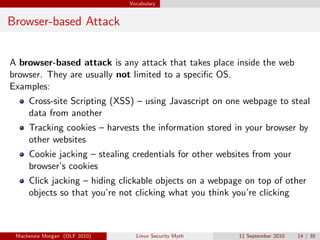 Vocabulary


Browser-based Attack


A browser-based attack is any attack that takes place inside the web
browser. They are usually not limited to a speciﬁc OS.
Examples:
     Cross-site Scripting (XSS) – using Javascript on one webpage to steal
     data from another
     Tracking cookies – harvests the information stored in your browser by
     other websites
     Cookie jacking – stealing credentials for other websites from your
     browser’s cookies
     Click jacking – hiding clickable objects on a webpage on top of other
     objects so that you’re not clicking what you think you’re clicking



 Mackenzie Morgan (OLF 2010)     Linux Security Myth     11 September 2010   14 / 35
 