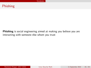 Vocabulary


Phishing




Phishing is social engineering aimed at making you believe you are
interacting with someone else whom you trust




 Mackenzie Morgan (OLF 2010)     Linux Security Myth   11 September 2010   15 / 35
 