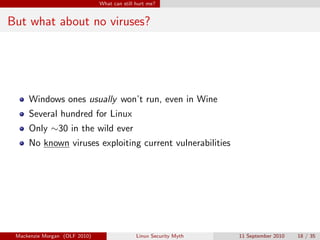 What can still hurt me?


But what about no viruses?




     Windows ones usually won’t run, even in Wine
     Several hundred for Linux
     Only ∼30 in the wild ever
     No known viruses exploiting current vulnerabilities




 Mackenzie Morgan (OLF 2010)                  Linux Security Myth   11 September 2010   18 / 35
 