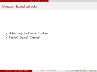 What can still hurt me?


Browser-based attacks




     Unless only for Internet Explorer
     Firefox? Opera? Chrome?




 Mackenzie Morgan (OLF 2010)                  Linux Security Myth   11 September 2010   21 / 35
 