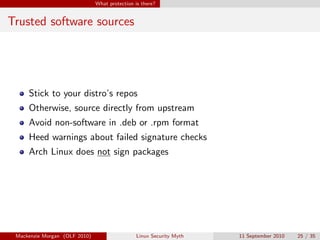 What protection is there?


Trusted software sources




     Stick to your distro’s repos
     Otherwise, source directly from upstream
     Avoid non-software in .deb or .rpm format
     Heed warnings about failed signature checks
     Arch Linux does not sign packages




 Mackenzie Morgan (OLF 2010)                    Linux Security Myth   11 September 2010   25 / 35
 