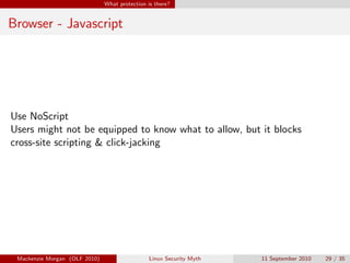 What protection is there?


Browser - Javascript




Use NoScript
Users might not be equipped to know what to allow, but it blocks
cross-site scripting & click-jacking




 Mackenzie Morgan (OLF 2010)                    Linux Security Myth   11 September 2010   29 / 35
 