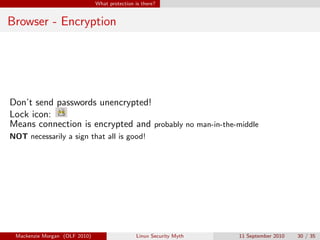 What protection is there?


Browser - Encryption




Don’t send passwords unencrypted!
Lock icon:
Means connection is encrypted and probably no man-in-the-middle
NOT necessarily a sign that all is good!




 Mackenzie Morgan (OLF 2010)                    Linux Security Myth   11 September 2010   30 / 35
 