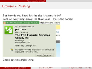 What protection is there?


Browser - Phishing

But how do you know it’s the site it claims to be?
Look at everything before the third slash—that’s the domain




Check out this green thing

 Mackenzie Morgan (OLF 2010)                    Linux Security Myth   11 September 2010   31 / 35
 