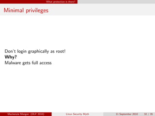 What protection is there?


Minimal privileges




Don’t login graphically as root!
Why?
Malware gets full access




 Mackenzie Morgan (OLF 2010)                    Linux Security Myth   11 September 2010   32 / 35
 