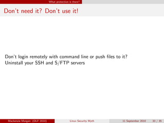 What protection is there?


Don’t need it? Don’t use it!




Don’t login remotely with command line or push ﬁles to it?
Uninstall your SSH and S/FTP servers




 Mackenzie Morgan (OLF 2010)                    Linux Security Myth   11 September 2010   33 / 35
 