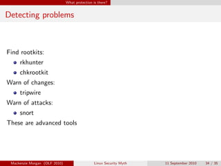 What protection is there?


Detecting problems



Find rootkits:
     rkhunter
     chkrootkit
Warn of changes:
     tripwire
Warn of attacks:
     snort
These are advanced tools




 Mackenzie Morgan (OLF 2010)                    Linux Security Myth   11 September 2010   34 / 35
 