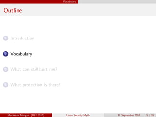 Vocabulary


Outline



1     Introduction


2     Vocabulary


3     What can still hurt me?


4     What protection is there?




    Mackenzie Morgan (OLF 2010)     Linux Security Myth   11 September 2010   5 / 35
 