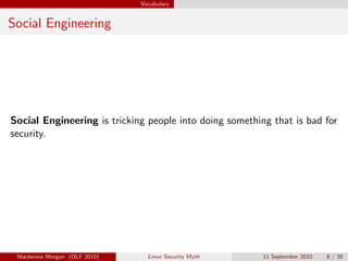 Vocabulary


Social Engineering




Social Engineering is tricking people into doing something that is bad for
security.




 Mackenzie Morgan (OLF 2010)     Linux Security Myth     11 September 2010   8 / 35
 
