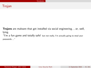 Vocabulary


Trojan




Trojans are malware that get installed via social engineering. . . or, well,
lying.
“I’m a fun game and totally safe! but not really, I’m actually going to steal your
passwords. . . ”




  Mackenzie Morgan (OLF 2010)       Linux Security Myth           11 September 2010   9 / 35
 