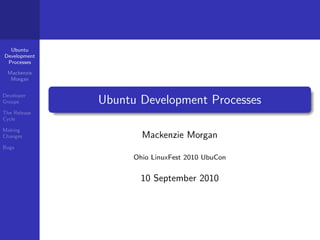 Ubuntu
Development
 Processes

 Mackenzie
  Morgan


Developer
Groups        Ubuntu Development Processes
The Release
Cycle

Making
Changes               Mackenzie Morgan
Bugs
                    Ohio LinuxFest 2010 UbuCon


                      10 September 2010
 