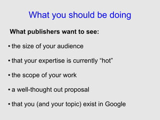 What you should be doing
What publishers want to see:

●   the size of your audience

●   that your expertise is currently “hot”

●   the scope of your work

●   a well-thought out proposal

●   that you (and your topic) exist in Google
 