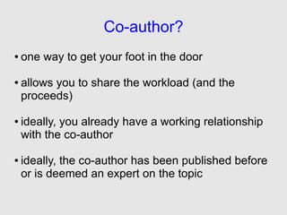Co-author?
●   one way to get your foot in the door

●   allows you to share the workload (and the
    proceeds)

●   ideally, you already have a working relationship
    with the co-author

●   ideally, the co-author has been published before
    or is deemed an expert on the topic
 
