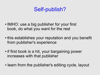 Self-publish?

●   IMHO: use a big publisher for your first
    book, do what you want for the rest

●   this establishes your reputation and you benefit
    from publisher's experience

●   if first book is a hit, your bargaining power
    increases with that publisher

●   learn from the publisher's editing cycle, layout
 