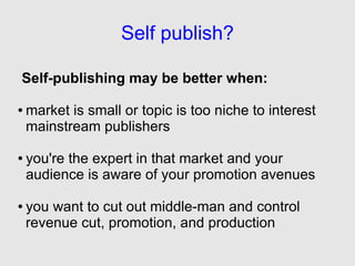 Self publish?

Self-publishing may be better when:

●   market is small or topic is too niche to interest
    mainstream publishers

●   you're the expert in that market and your
    audience is aware of your promotion avenues

●   you want to cut out middle-man and control
    revenue cut, promotion, and production
 