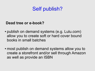 Self publish?

Dead tree or e-book?

●   publish on demand systems (e.g. Lulu.com)
    allow you to create soft or hard cover bound
    books in small batches

●   most publish on demand systems allow you to
    create a storefront and/or sell through Amazon
    as well as provide an ISBN
 