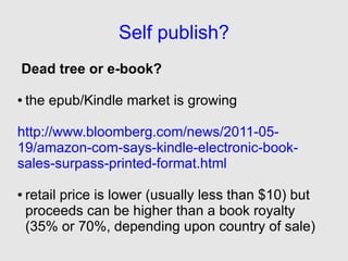 Self publish?
Dead tree or e-book?

●   the epub/Kindle market is growing

http://www.bloomberg.com/news/2011-05-
19/amazon-com-says-kindle-electronic-book-
sales-surpass-printed-format.html

●   retail price is lower (usually less than $10) but
    proceeds can be higher than a book royalty
    (35% or 70%, depending upon country of sale)
 
