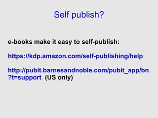 Self publish?


e-books make it easy to self-publish:

https://kdp.amazon.com/self-publishing/help

http://pubit.barnesandnoble.com/pubit_app/bn
?t=support (US only)
 