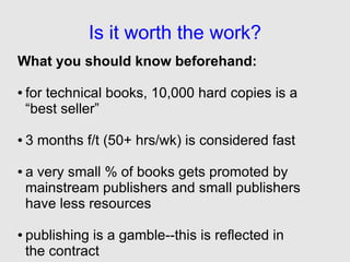 Is it worth the work?
What you should know beforehand:

●   for technical books, 10,000 hard copies is a
    “best seller”

●   3 months f/t (50+ hrs/wk) is considered fast

●   a very small % of books gets promoted by
    mainstream publishers and small publishers
    have less resources

●   publishing is a gamble--this is reflected in
    the contract
 