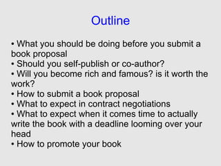 Outline
● What you should be doing before you submit a
book proposal
● Should you self-publish or co-author?

● Will you become rich and famous? is it worth the

work?
● How to submit a book proposal

● What to expect in contract negotiations

● What to expect when it comes time to actually

write the book with a deadline looming over your
head
● How to promote your book
 