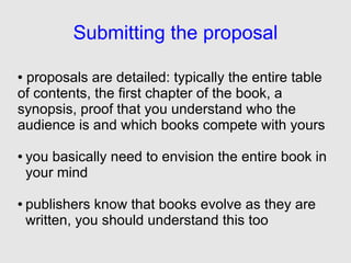 Submitting the proposal

●proposals are detailed: typically the entire table
of contents, the first chapter of the book, a
synopsis, proof that you understand who the
audience is and which books compete with yours

●   you basically need to envision the entire book in
    your mind

●   publishers know that books evolve as they are
    written, you should understand this too
 