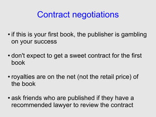 Contract negotiations

●   if this is your first book, the publisher is gambling
    on your success

●   don't expect to get a sweet contract for the first
    book

●   royalties are on the net (not the retail price) of
    the book

●   ask friends who are published if they have a
    recommended lawyer to review the contract
 