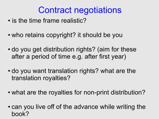 Contract negotiations
●   is the time frame realistic?

●   who retains copyright? it should be you

●   do you get distribution rights? (aim for these
    after a period of time e.g. after first year)

●   do you want translation rights? what are the
    translation royalties?

●   what are the royalties for non-print distribution?

●   can you live off of the advance while writing the
    book?
 