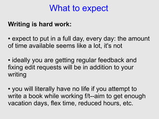 What to expect
Writing is hard work:

●expect to put in a full day, every day: the amount
of time available seems like a lot, it's not

● ideally you are getting regular feedback and
fixing edit requests will be in addition to your
writing

●you will literally have no life if you attempt to
write a book while working f/t--aim to get enough
vacation days, flex time, reduced hours, etc.
 