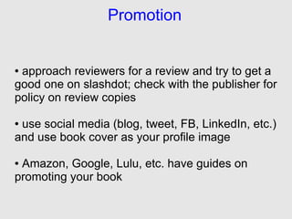 Promotion


●approach reviewers for a review and try to get a
good one on slashdot; check with the publisher for
policy on review copies

●use social media (blog, tweet, FB, LinkedIn, etc.)
and use book cover as your profile image

●Amazon, Google, Lulu, etc. have guides on
promoting your book
 