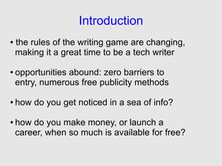 Introduction
●   the rules of the writing game are changing,
    making it a great time to be a tech writer

●   opportunities abound: zero barriers to
    entry, numerous free publicity methods

●   how do you get noticed in a sea of info?

●   how do you make money, or launch a
    career, when so much is available for free?
 