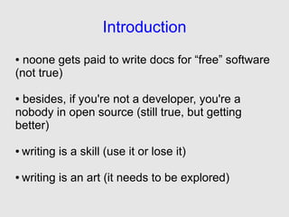 Introduction
● noone gets paid to write docs for “free” software
(not true)

●besides, if you're not a developer, you're a
nobody in open source (still true, but getting
better)

●   writing is a skill (use it or lose it)

●   writing is an art (it needs to be explored)
 