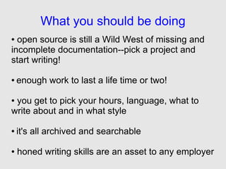 What you should be doing
● open source is still a Wild West of missing and
incomplete documentation--pick a project and
start writing!

●   enough work to last a life time or two!

●you get to pick your hours, language, what to
write about and in what style

●   it's all archived and searchable

●   honed writing skills are an asset to any employer
 