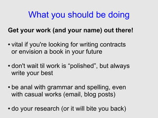 What you should be doing
Get your work (and your name) out there!

●   vital if you're looking for writing contracts
    or envision a book in your future

●   don't wait til work is “polished”, but always
    write your best

●   be anal with grammar and spelling, even
    with casual works (email, blog posts)

●   do your research (or it will bite you back)
 