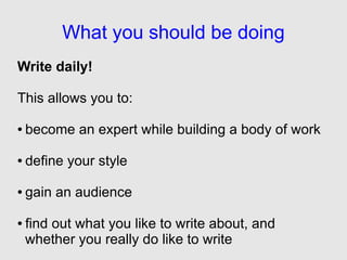 What you should be doing
Write daily!

This allows you to:

●   become an expert while building a body of work

●   define your style

●   gain an audience

●   find out what you like to write about, and
    whether you really do like to write
 