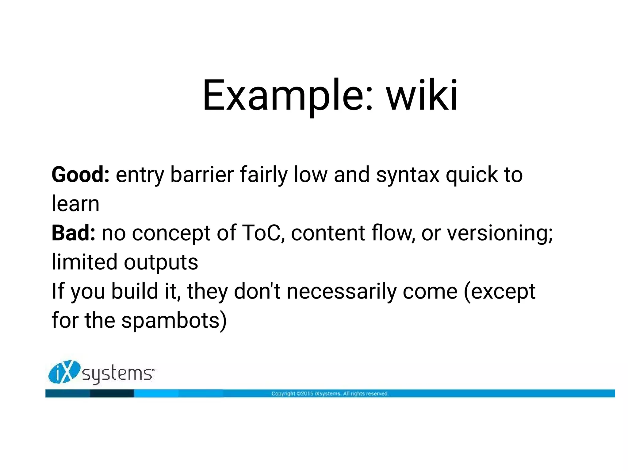 Example: wiki
Good: entry barrier fairly low and syntax quick to
learn
Bad: no concept of ToC, content flow, or versioning;
limited outputs
If you build it, they don't necessarily come (except
for the spambots)
 