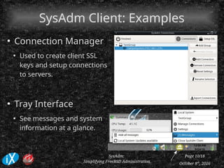 October 8th
, 2016
SysAdm:
Simplifying FreeBSD Administration
Page 10/18
SysAdm Client: ExamplesSysAdm Client: Examples
●
Connection Manager
●
Used to create client SSL
keys and setup connections
to servers.
●
Tray Interface
●
See messages and system
information at a glance.
 