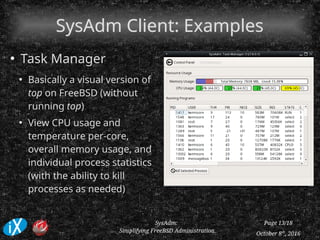 October 8th
, 2016
SysAdm:
Simplifying FreeBSD Administration
Page 13/18
SysAdm Client: ExamplesSysAdm Client: Examples
●
Task Manager
●
Basically a visual version of
top on FreeBSD (without
running top)
●
View CPU usage and
temperature per-core,
overall memory usage, and
individual process statistics
(with the ability to kill
processes as needed)
 