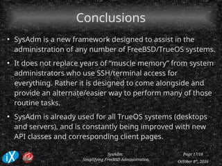 October 8th
, 2016
SysAdm:
Simplifying FreeBSD Administration
Page 17/18
ConclusionsConclusions
●
SysAdm is a new framework designed to assist in the
administration of any number of FreeBSD/TrueOS systems.
●
It does not replace years of “muscle memory” from system
administrators who use SSH/terminal access for
everything. Rather it is designed to come alongside and
provide an alternate/easier way to perform many of those
routine tasks.
●
SysAdm is already used for all TrueOS systems (desktops
and servers), and is constantly being improved with new
API classes and corresponding client pages.
 