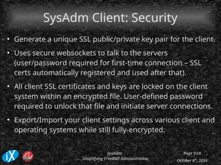 October 8th
, 2016
SysAdm:
Simplifying FreeBSD Administration
Page 9/18
SysAdm Client: SecuritySysAdm Client: Security
●
Generate a unique SSL public/private key pair for the client.
●
Uses secure websockets to talk to the servers
(user/password required for first-time connection – SSL
certs automatically registered and used after that).
●
All client SSL certificates and keys are locked on the client
system within an encrypted file. User-defined password
required to unlock that file and initiate server connections.
●
Export/Import your client settings across various client and
operating systems while still fully-encrypted.
 
