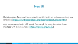 Copyright ©2016-2017 iXsystems. All rights reserved.
New UI
Uses Angular 4 Typescript framework to provide faster, asynchronous, client-side
rendering (https://www.typescriptlang.org/docs/handbook/angular.html).
Also uses Angular Material 2 (egret) framework for shiny, themable, leaner
interface with mobile in mind (https://material.angular.io/).
 