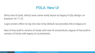 Copyright ©2016-2017 iXsystems. All rights reserved.
POLA: New UI
Shiny new UI (ooh, shiny!) uses same warty layout as legacy UI (by design, on
purpose, for 11.2).
Login screen offers to log into new UI by default, but provides link to legacy UI.
New UI has built-in version of Guide with new UI screenshots, legacy UI has built-in
version of Guide with legacy UI screenshots.
 