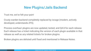 Copyright ©2016-2017 iXsystems. All rights reserved.
New Plugins/Jails Backend
Trust me, we’ve felt your pain!
Crusty warden backend completely replaced by iocage (modern, actively
developed, understands ZFS).
Process overhaul: plugins are now updated, tested, and QA’d for each release.
Each release has a ticket indicating the version of each plugin available in that
release as well as any related tickets for broken plugins.
Broken plugins are delisted until fixed and mentioned in Release Notes.
 